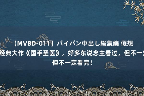 【MVBD-011】パイパン中出し総集編 假想不到的经典大作《国手圣医》，好多东说念主看过，但不一定看完！