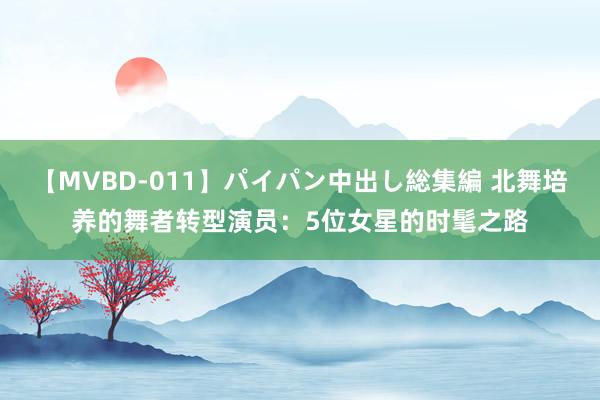 【MVBD-011】パイパン中出し総集編 北舞培养的舞者转型演员：5位女星的时髦之路