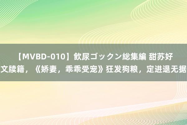 【MVBD-010】飲尿ゴックン総集編 甜苏好文牍籍，《娇妻，乖乖受宠》狂发狗粮，定进退无据