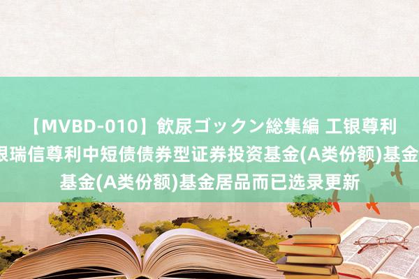 【MVBD-010】飲尿ゴックン総集編 工银尊利中短债债券A: 工银瑞信尊利中短债债券型证券投资基金(A类份额)基金居品而已选录更新