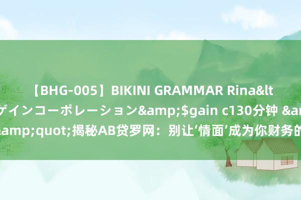 【BHG-005】BIKINI GRAMMAR Rina</a>2017-04-23ゲインコーポレーション&$gain c130分钟 &quot;揭秘AB贷罗网：别让‘情面’成为你财务的恶梦！&quot;