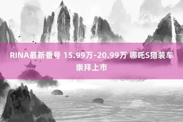 RINA最新番号 15.99万-20.99万 哪吒S猎装车崇拜上市