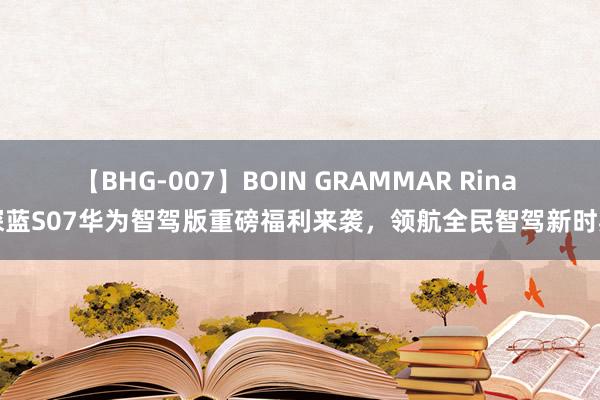 【BHG-007】BOIN GRAMMAR Rina 深蓝S07华为智驾版重磅福利来袭，领航全民智驾新时期