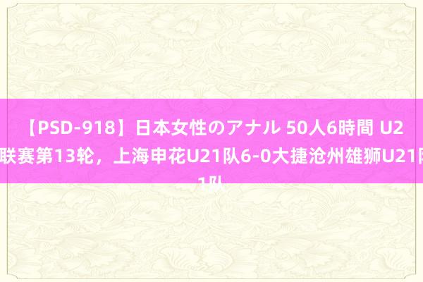 【PSD-918】日本女性のアナル 50人6時間 U21联赛第13轮，上海申花U21队6-0大捷沧州雄狮U21队