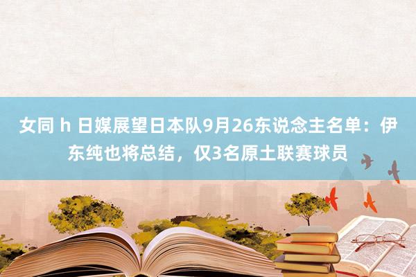 女同 h 日媒展望日本队9月26东说念主名单：伊东纯也将总结，仅3名原土联赛球员