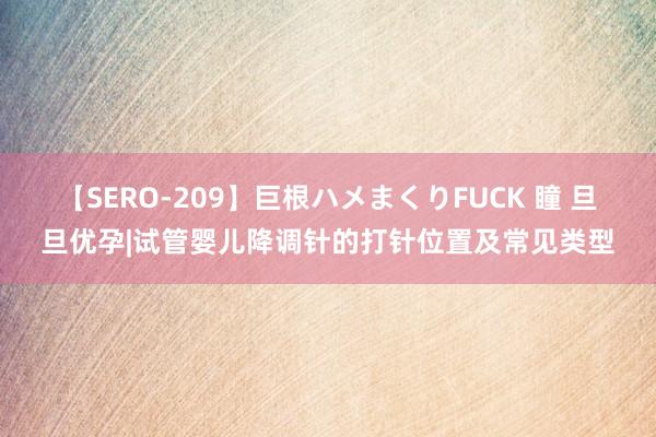 【SERO-209】巨根ハメまくりFUCK 瞳 旦旦优孕|试管婴儿降调针的打针位置及常见类型