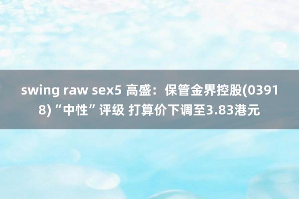 swing raw sex5 高盛：保管金界控股(03918)“中性”评级 打算价下调至3.83港元