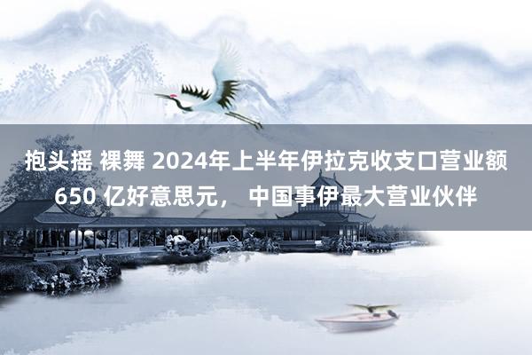 抱头摇 裸舞 2024年上半年伊拉克收支口营业额 650 亿好意思元， 中国事伊最大营业伙伴