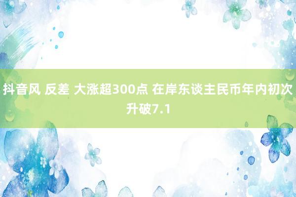 抖音风 反差 大涨超300点 在岸东谈主民币年内初次升破7.1