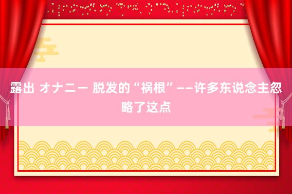 露出 オナニー 脱发的“祸根”——许多东说念主忽略了这点