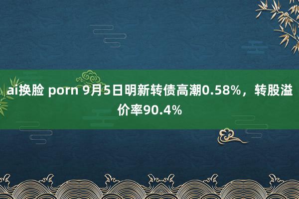 ai换脸 porn 9月5日明新转债高潮0.58%，转股溢价率90.4%