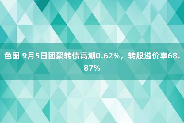 色图 9月5日团聚转债高潮0.62%，转股溢价率68.87%