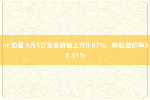 nt 动漫 9月5日富春转债上升0.67%，转股溢价率32.31%