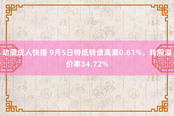 动漫成人快播 9月5日特纸转债高潮0.61%，转股溢价率34.72%