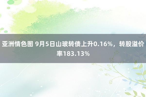 亚洲情色图 9月5日山玻转债上升0.16%，转股溢价率183.13%