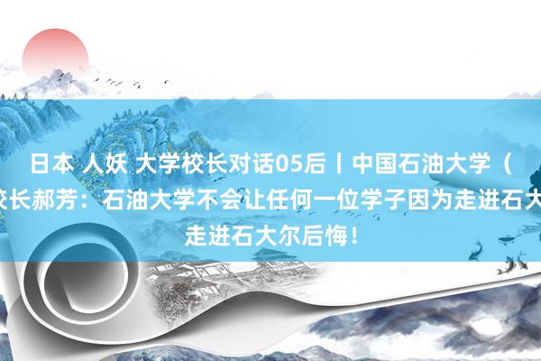 日本 人妖 大学校长对话05后丨中国石油大学（华东）校长郝芳：石油大学不会让任何一位学子因为走进石大尔后悔！