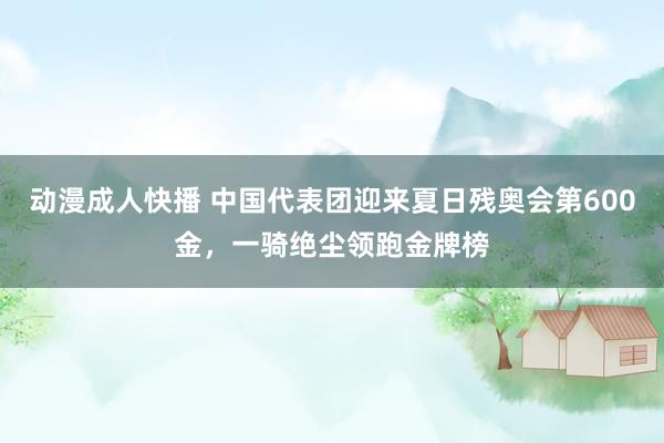 动漫成人快播 中国代表团迎来夏日残奥会第600金，一骑绝尘领跑金牌榜