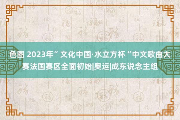 色图 2023年”文化中国·水立方杯“中文歌曲大赛法国赛区全面初始|奥运|成东说念主组