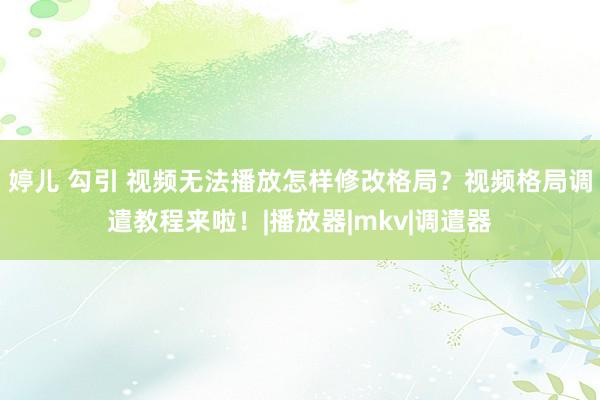 婷儿 勾引 视频无法播放怎样修改格局？视频格局调遣教程来啦！|播放器|mkv|调遣器