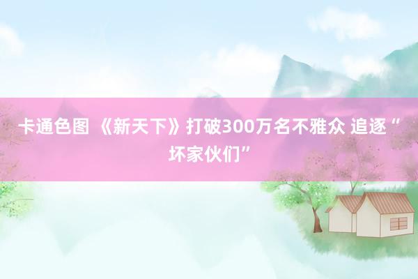 卡通色图 《新天下》打破300万名不雅众 追逐“坏家伙们”