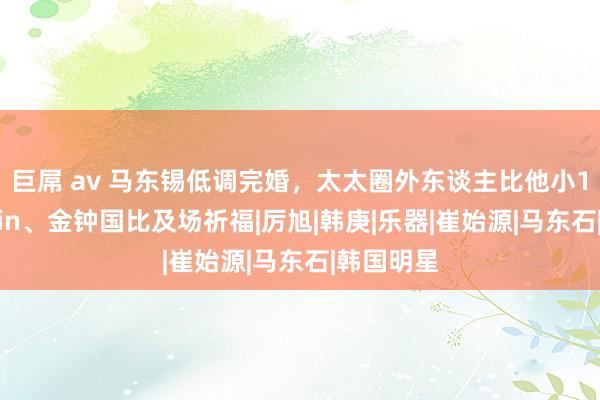 巨屌 av 马东锡低调完婚，太太圈外东谈主比他小17岁，Rain、金钟国比及场祈福|厉旭|韩庚|乐器|崔始源|马东石|韩国明星