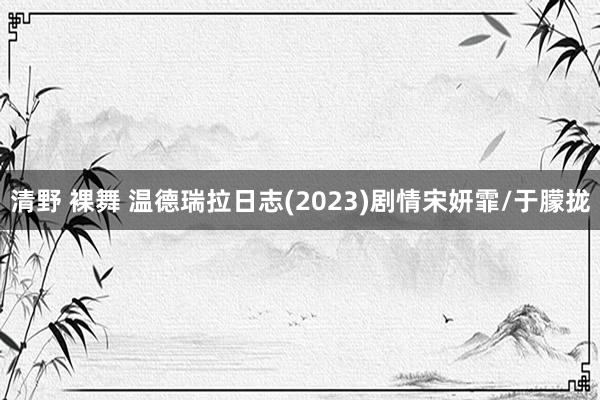 清野 裸舞 温德瑞拉日志(2023)剧情宋妍霏/于朦拢