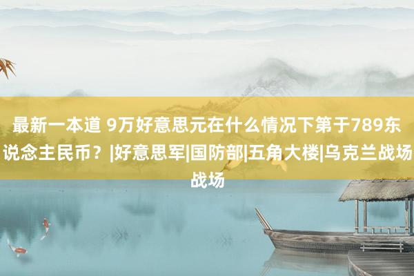 最新一本道 9万好意思元在什么情况下第于789东说念主民币？|好意思军|国防部|五角大楼|乌克兰战场