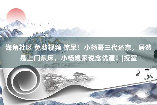 海角社区 免费视频 惊呆！小杨哥三代还宗，居然是上门东床，小杨嫂家说念优渥！|授室