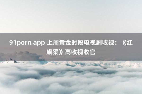 91porn app 上周黄金时段电视剧收视：《红旗渠》高收视收官