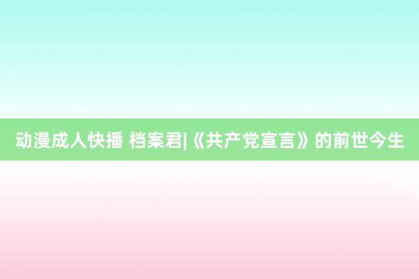 动漫成人快播 档案君|《共产党宣言》的前世今生