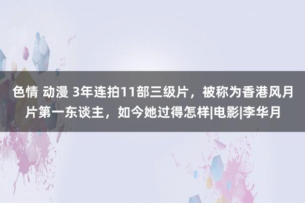 色情 动漫 3年连拍11部三级片，被称为香港风月片第一东谈主，如今她过得怎样|电影|李华月