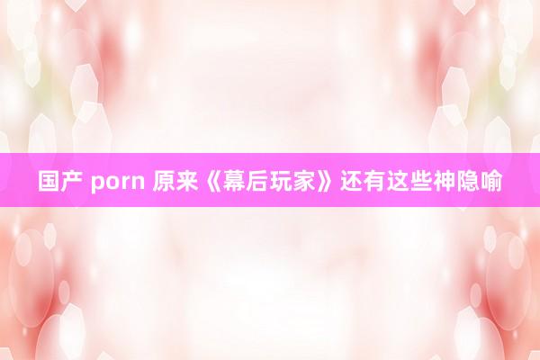 国产 porn 原来《幕后玩家》还有这些神隐喻