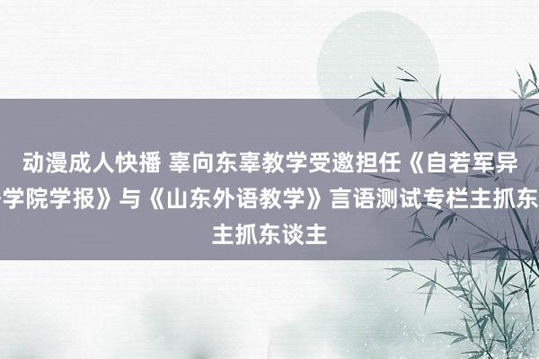 动漫成人快播 辜向东辜教学受邀担任《自若军异邦语学院学报》与《山东外语教学》言语测试专栏主抓东谈主