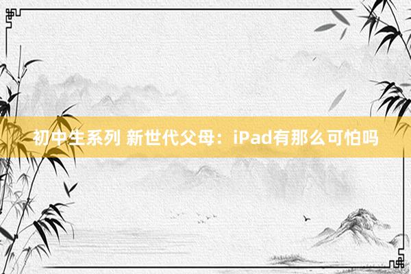 初中生系列 新世代父母：iPad有那么可怕吗