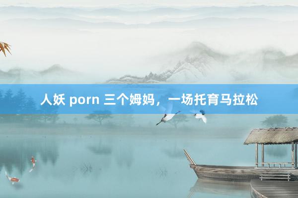 人妖 porn 三个姆妈，一场托育马拉松