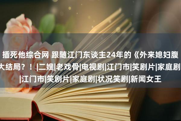 插死他综合网 跟随江门东谈主24年的《外来媳妇腹地郎》，行将迎来大结局？！|二嫂|老戏骨|电视剧|江门市|笑剧片|家庭剧|状况笑剧|新闻女王