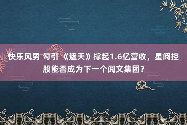 快乐风男 勾引 《遮天》撑起1.6亿营收，星阅控股能否成为下一个阅文集团？