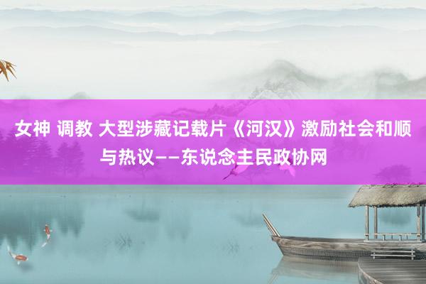 女神 调教 大型涉藏记载片《河汉》激励社会和顺与热议——东说念主民政协网