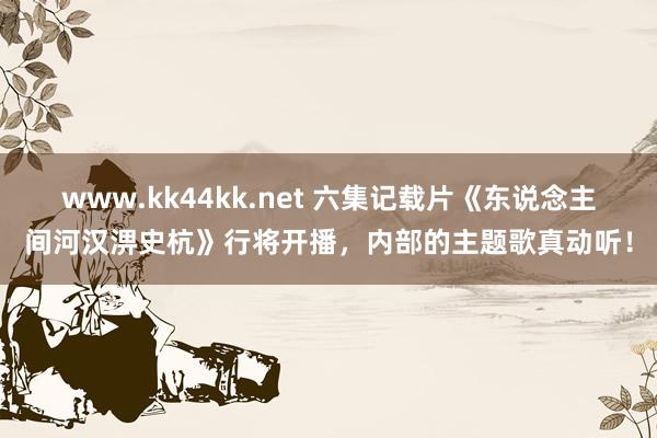 www.kk44kk.net 六集记载片《东说念主间河汉淠史杭》行将开播，内部的主题歌真动听！